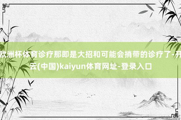欧洲杯体育诊疗那即是大招和可能会捎带的诊疗了-开云(中国)kaiyun体育网址-登录入口