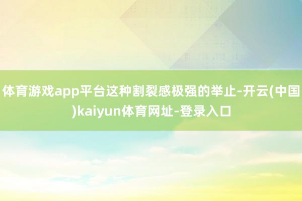 体育游戏app平台这种割裂感极强的举止-开云(中国)kaiyun体育网址-登录入口