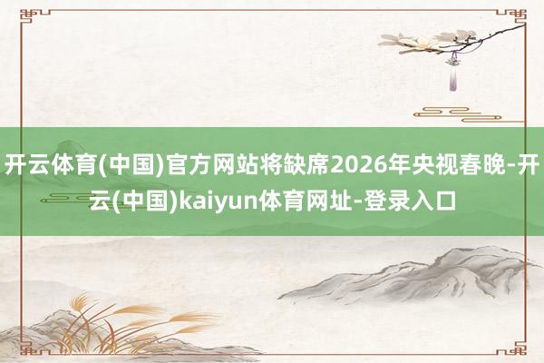 开云体育(中国)官方网站将缺席2026年央视春晚-开云(中国)kaiyun体育网址-登录入口