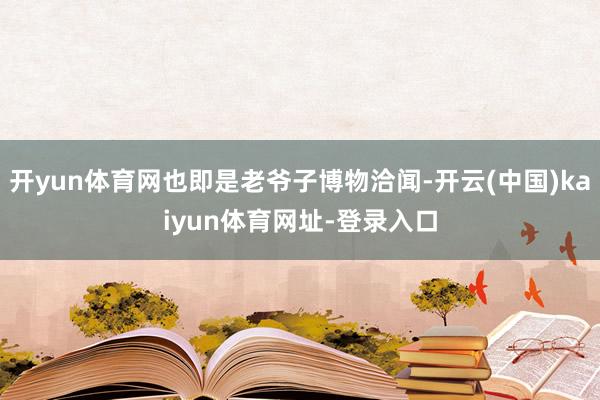 开yun体育网也即是老爷子博物洽闻-开云(中国)kaiyun体育网址-登录入口