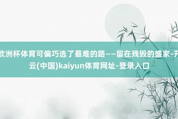 欧洲杯体育可偏巧选了最难的路——留在残毁的盛家-开云(中国)kaiyun体育网址-登录入口