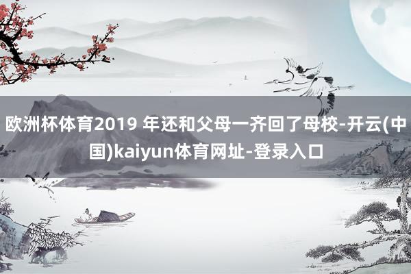 欧洲杯体育2019 年还和父母一齐回了母校-开云(中国)kaiyun体育网址-登录入口