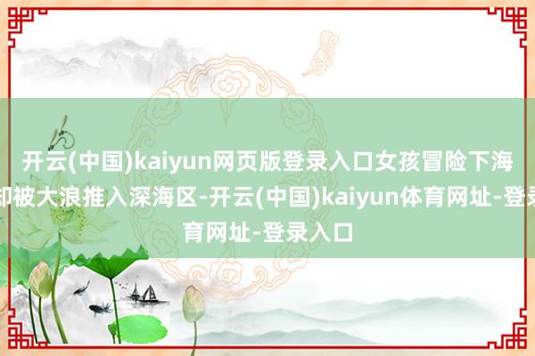 开云(中国)kaiyun网页版登录入口女孩冒险下海拾取却被大浪推入深海区-开云(中国)kaiyun体育网址-登录入口