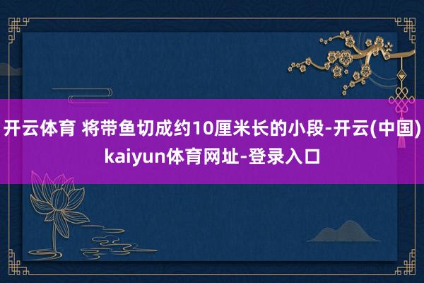 开云体育 将带鱼切成约10厘米长的小段-开云(中国)kaiyun体育网址-登录入口