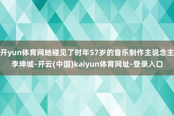 开yun体育网她碰见了时年57岁的音乐制作主说念主李坤城-开云(中国)kaiyun体育网址-登录入口