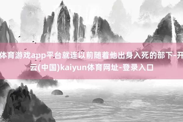 体育游戏app平台就连以前随着他出身入死的部下-开云(中国)kaiyun体育网址-登录入口