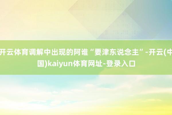 开云体育调解中出现的阿谁“要津东说念主”-开云(中国)kaiyun体育网址-登录入口