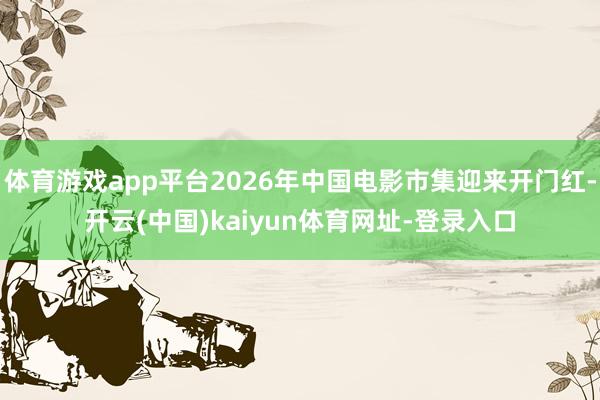 体育游戏app平台2026年中国电影市集迎来开门红-开云(中国)kaiyun体育网址-登录入口