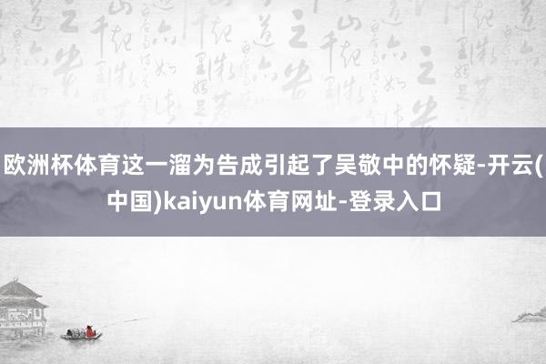 欧洲杯体育这一溜为告成引起了吴敬中的怀疑-开云(中国)kaiyun体育网址-登录入口