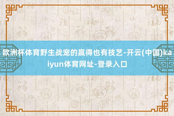 欧洲杯体育野生战宠的赢得也有技艺-开云(中国)kaiyun体育网址-登录入口