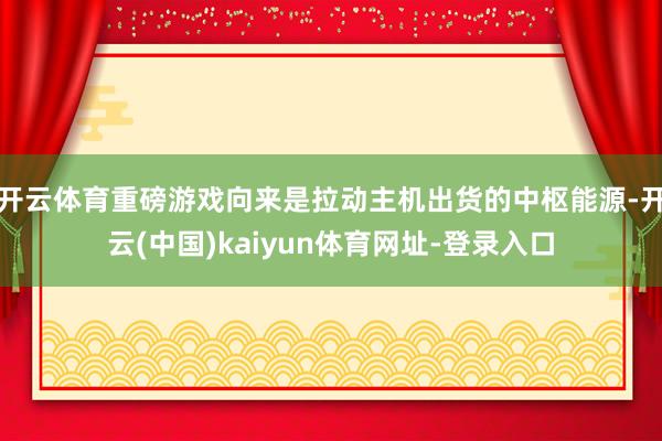 开云体育重磅游戏向来是拉动主机出货的中枢能源-开云(中国)kaiyun体育网址-登录入口