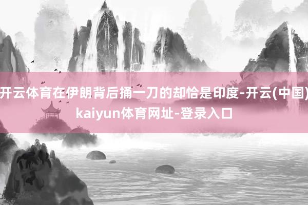 开云体育在伊朗背后捅一刀的却恰是印度-开云(中国)kaiyun体育网址-登录入口