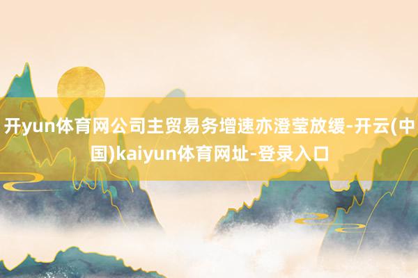 开yun体育网公司主贸易务增速亦澄莹放缓-开云(中国)kaiyun体育网址-登录入口
