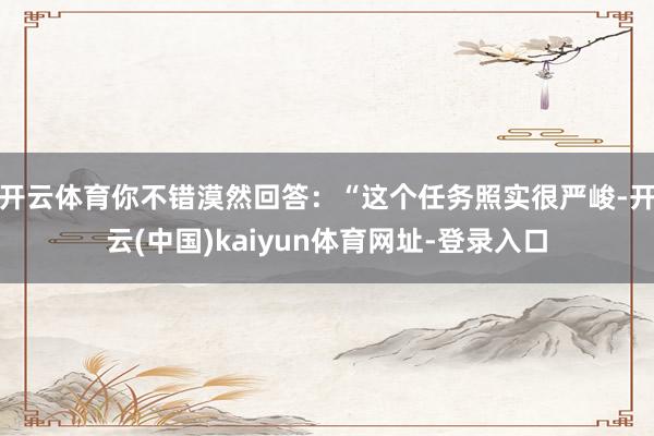 开云体育你不错漠然回答：“这个任务照实很严峻-开云(中国)kaiyun体育网址-登录入口