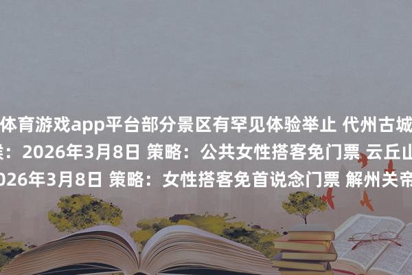 体育游戏app平台部分景区有罕见体验举止 　　代州古城、雁门关景区 　　时候：2026年3月8日 　　策略：公共女性搭客免门票 　　云丘山景区 　　时候：2026年3月8日 　　策略：女性搭客免首说念门票 　　解州关帝庙景区 　　时候：2026年3月8日 　　策略：天下女性搭客免票 　　太行山王莽岭景区 　　时候：2026年3月6日至3月8日 　　策略：面向天下搭客奉行免门票 　　永济鹳雀楼、普救