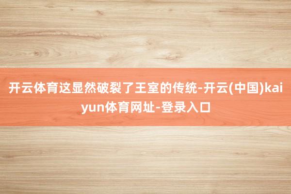开云体育这显然破裂了王室的传统-开云(中国)kaiyun体育网址-登录入口