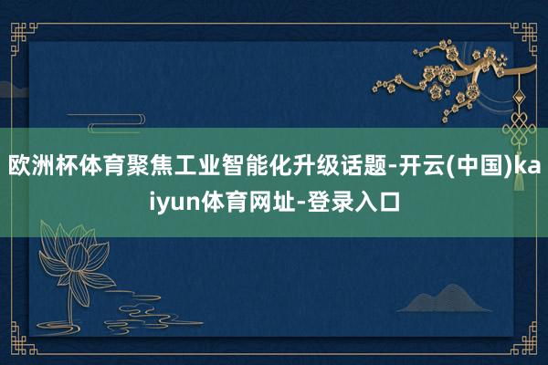 欧洲杯体育聚焦工业智能化升级话题-开云(中国)kaiyun体育网址-登录入口