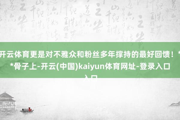 开云体育更是对不雅众和粉丝多年撑持的最好回馈！**骨子上-开云(中国)kaiyun体育网址-登录入口