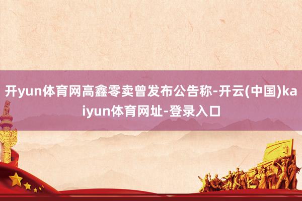 开yun体育网高鑫零卖曾发布公告称-开云(中国)kaiyun体育网址-登录入口