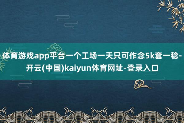 体育游戏app平台一个工场一天只可作念5k套一稔-开云(中国)kaiyun体育网址-登录入口