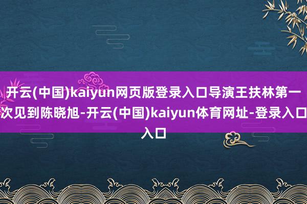开云(中国)kaiyun网页版登录入口导演王扶林第一次见到陈晓旭-开云(中国)kaiyun体育网址-登录入口