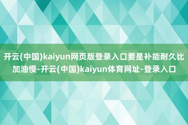 开云(中国)kaiyun网页版登录入口要是补能耐久比加油慢-开云(中国)kaiyun体育网址-登录入口