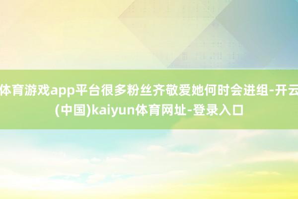 体育游戏app平台很多粉丝齐敬爱她何时会进组-开云(中国)kaiyun体育网址-登录入口