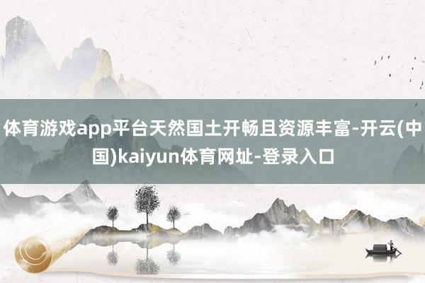 体育游戏app平台天然国土开畅且资源丰富-开云(中国)kaiyun体育网址-登录入口