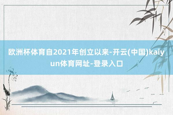 欧洲杯体育自2021年创立以来-开云(中国)kaiyun体育网址-登录入口