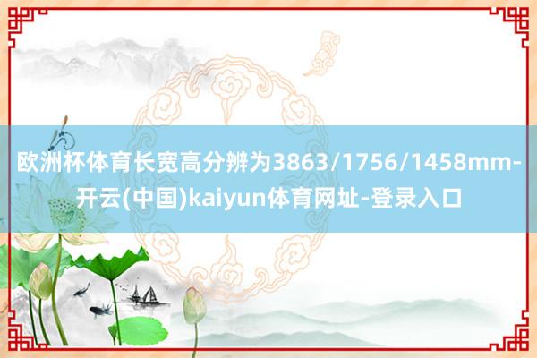 欧洲杯体育长宽高分辨为3863/1756/1458mm-开云(中国)kaiyun体育网址-登录入口