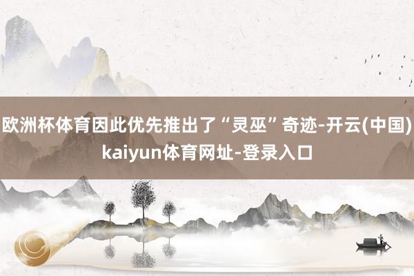 欧洲杯体育因此优先推出了“灵巫”奇迹-开云(中国)kaiyun体育网址-登录入口