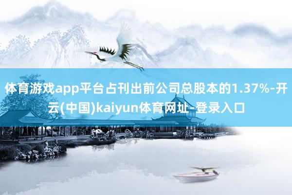 体育游戏app平台占刊出前公司总股本的1.37%-开云(中国)kaiyun体育网址-登录入口
