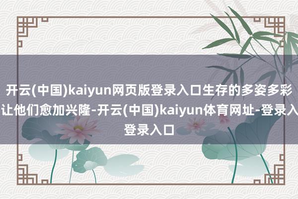 开云(中国)kaiyun网页版登录入口生存的多姿多彩将让他们愈加兴隆-开云(中国)kaiyun体育网址-登录入口
