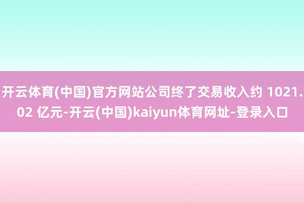 开云体育(中国)官方网站公司终了交易收入约 1021.02 亿元-开云(中国)kaiyun体育网址-登录入口