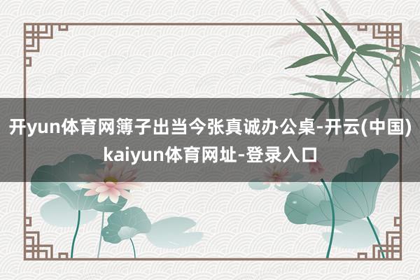 开yun体育网簿子出当今张真诚办公桌-开云(中国)kaiyun体育网址-登录入口