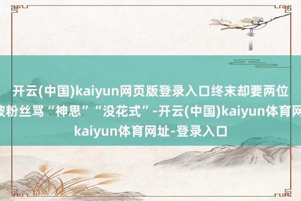 开云(中国)kaiyun网页版登录入口终末却要两位女艺东谈主被粉丝骂“神思”“没花式”-开云(中国)kaiyun体育网址-登录入口