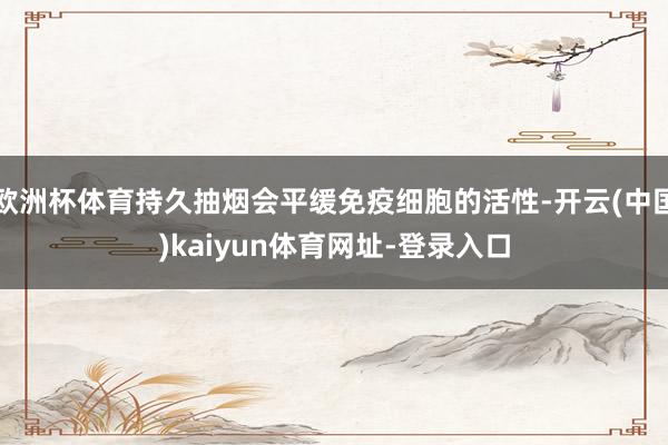 欧洲杯体育持久抽烟会平缓免疫细胞的活性-开云(中国)kaiyun体育网址-登录入口