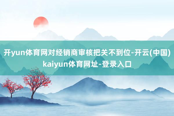 开yun体育网对经销商审核把关不到位-开云(中国)kaiyun体育网址-登录入口