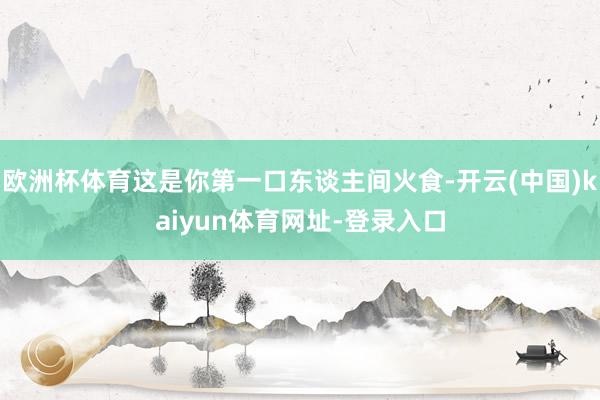欧洲杯体育这是你第一口东谈主间火食-开云(中国)kaiyun体育网址-登录入口