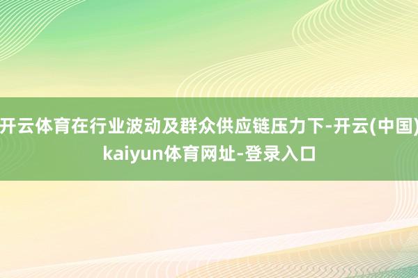 开云体育在行业波动及群众供应链压力下-开云(中国)kaiyun体育网址-登录入口
