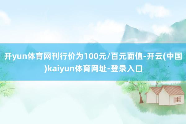 开yun体育网刊行价为100元/百元面值-开云(中国)kaiyun体育网址-登录入口