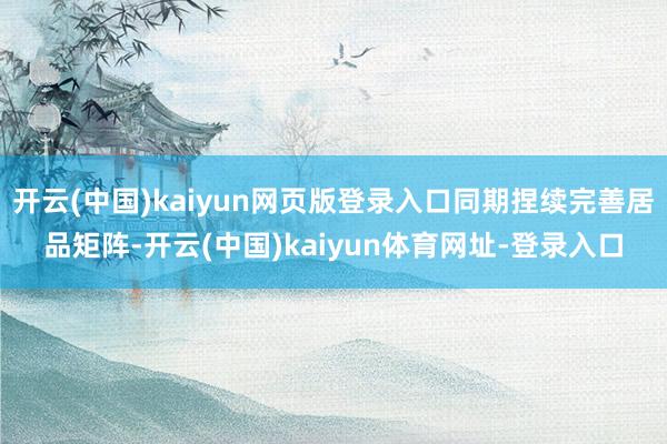 开云(中国)kaiyun网页版登录入口同期捏续完善居品矩阵-开云(中国)kaiyun体育网址-登录入口