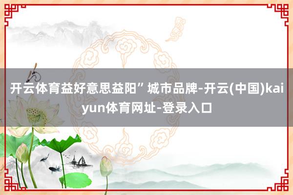 开云体育益好意思益阳”城市品牌-开云(中国)kaiyun体育网址-登录入口