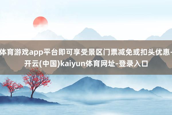 体育游戏app平台即可享受景区门票减免或扣头优惠-开云(中国)kaiyun体育网址-登录入口