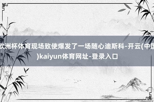 欧洲杯体育现场致使爆发了一场随心迪斯科-开云(中国)kaiyun体育网址-登录入口