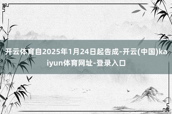 开云体育自2025年1月24日起告成-开云(中国)kaiyun体育网址-登录入口
