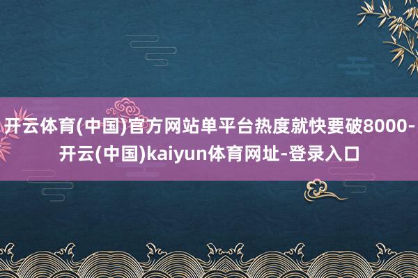 开云体育(中国)官方网站单平台热度就快要破8000-开云(中国)kaiyun体育网址-登录入口