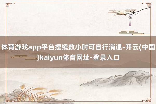 体育游戏app平台捏续数小时可自行消退-开云(中国)kaiyun体育网址-登录入口