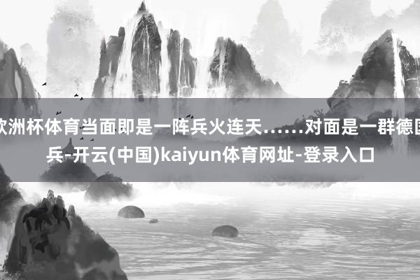 欧洲杯体育当面即是一阵兵火连天……对面是一群德国兵-开云(中国)kaiyun体育网址-登录入口