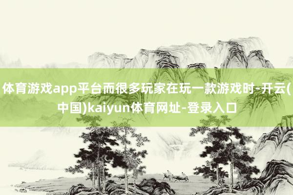 体育游戏app平台而很多玩家在玩一款游戏时-开云(中国)kaiyun体育网址-登录入口